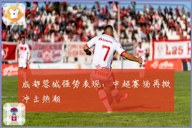 成都蓉城强势表现,中超赛场再掀冲击热潮