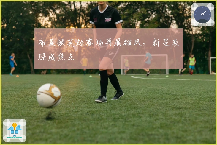 布莱顿英超赛场再展雄风,新星表现成焦点