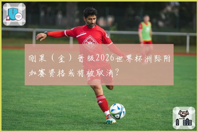 刚果（金）晋级2026世界杯洲际附加赛资格或将被取消？