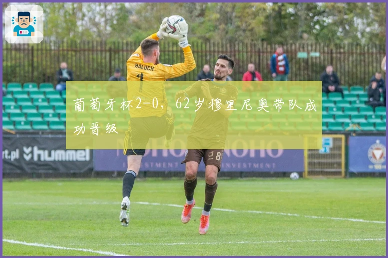 葡萄牙杯2-0，62岁穆里尼奥带队成功晋级