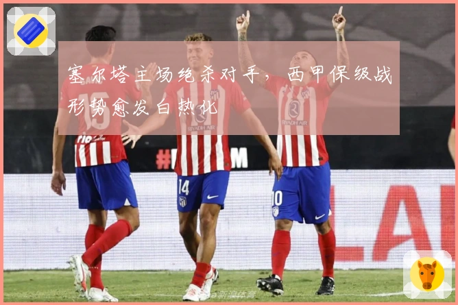 塞尔塔主场绝杀对手，西甲保级战形势愈发白热化