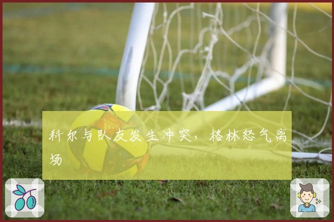 科尔与队友发生冲突,格林怒气离场