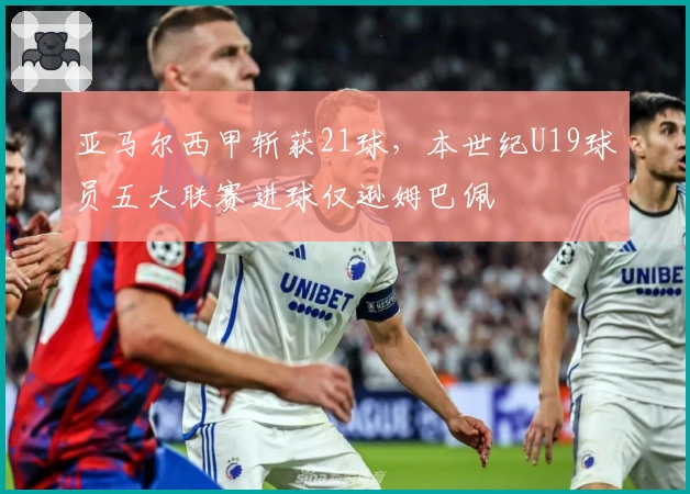 亚马尔西甲斩获21球，本世纪U19球员五大联赛进球仅逊姆巴佩