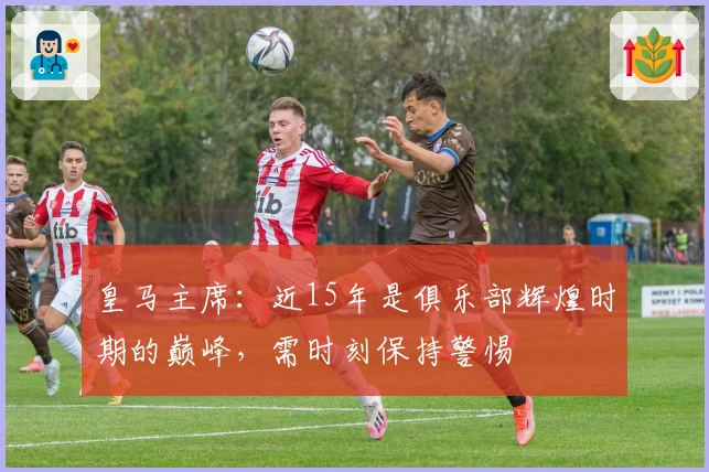 皇马主席：近15年是俱乐部辉煌时期的巅峰，需时刻保持警惕