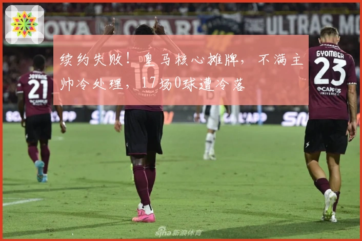 续约失败！皇马核心摊牌，不满主帅冷处理，17场0球遭冷落