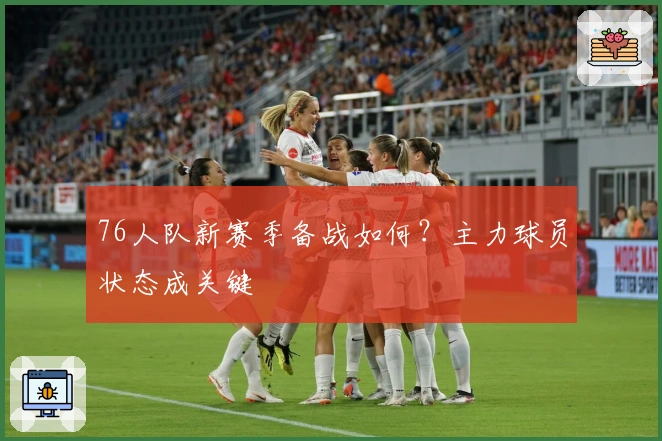 76人队新赛季备战如何?主力球员状态成关键