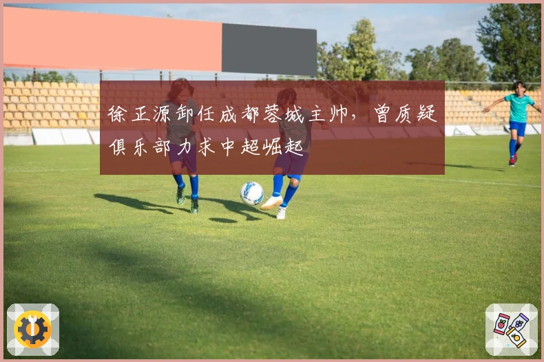 徐正源卸任成都蓉城主帅，曾质疑俱乐部力求中超崛起