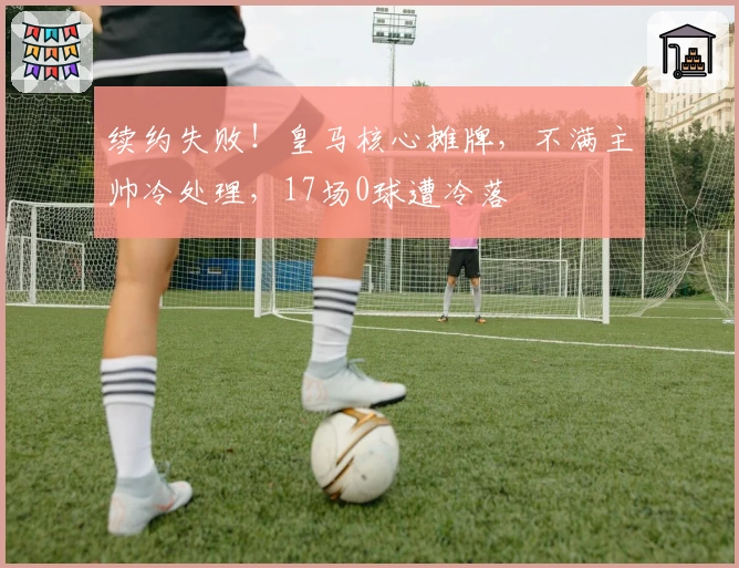 续约失败！皇马核心摊牌，不满主帅冷处理，17场0球遭冷落